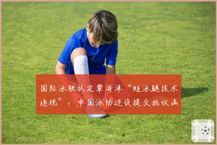 国际泳联认定覃海洋“蛙泳腿技术违规”,中国泳协连夜提交抗议函