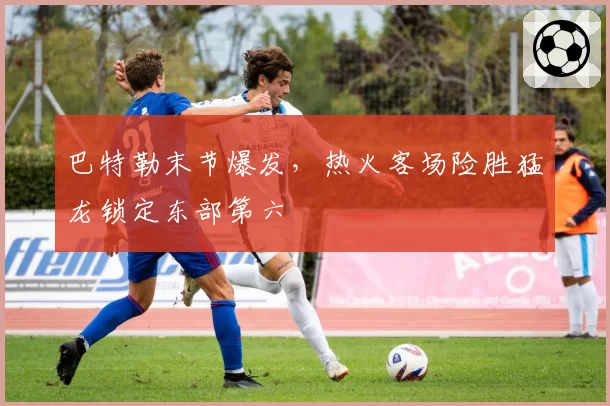 巴特勒末节爆发，热火客场险胜猛龙锁定东部第六