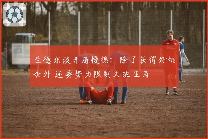 兰德尔谈开局慢热：除了获得好机会外 还要努力限制文班亚马