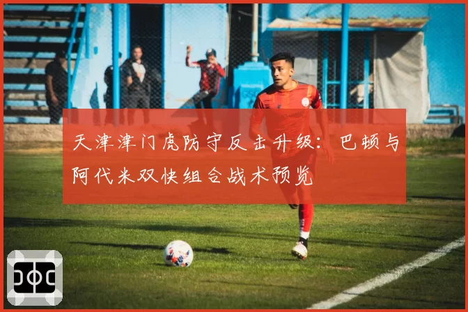 天津津门虎防守反击升级:巴顿与阿代米双快组合战术预览