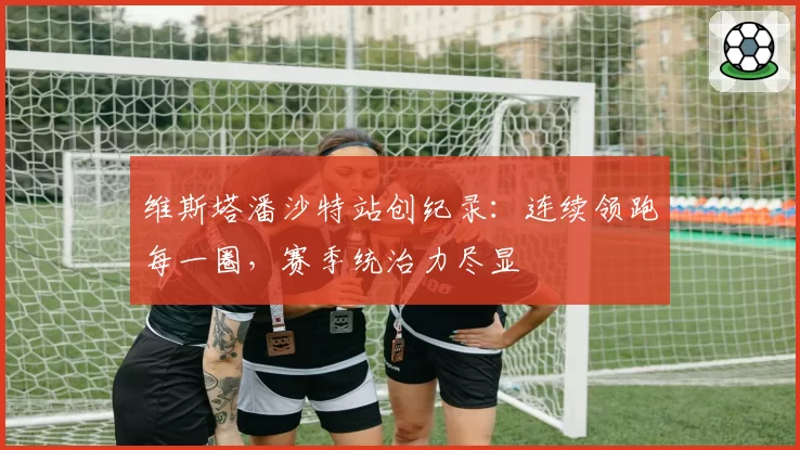 维斯塔潘沙特站创纪录：连续领跑每一圈，赛季统治力尽显