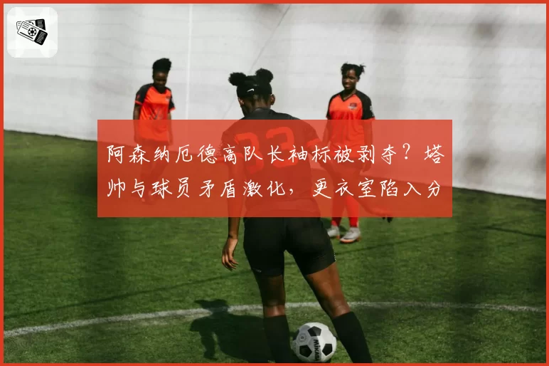 阿森纳厄德高队长袖标被剥夺?塔帅与球员矛盾激化,更衣室陷入分裂