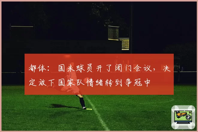 都体:国米球员开了闭门会议,决定放下国家队情绪转到争冠中