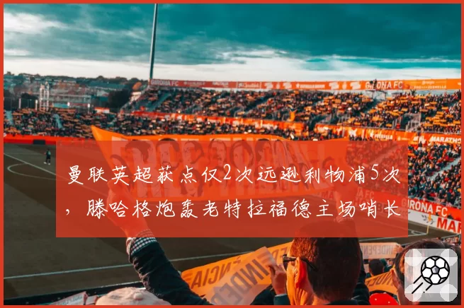 曼联英超获点仅2次远逊利物浦5次，滕哈格炮轰老特拉福德主场哨长期缺失
