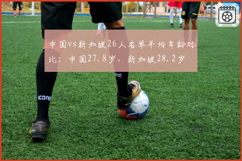 中国vs新加坡26人名单平均年龄对比：中国27.8岁，新加坡28.2岁