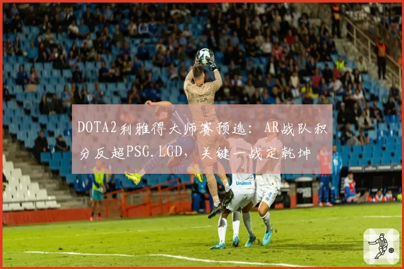 DOTA2利雅得大师赛预选：AR战队积分反超PSG.LGD，关键一战定乾坤