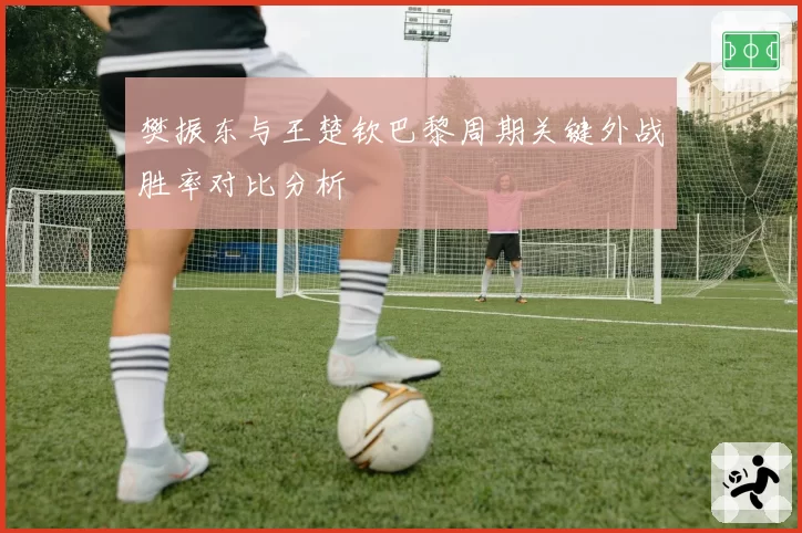 樊振东与王楚钦巴黎周期关键外战胜率对比分析