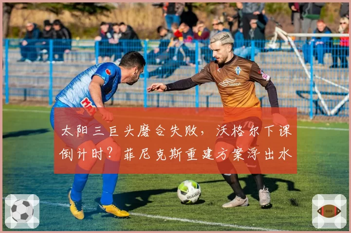 太阳三巨头磨合失败，沃格尔下课倒计时？菲尼克斯重建方案浮出水面